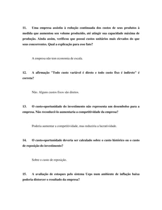 11. Uma empresa assistiu à redução continuada dos custos de seus produtos à
medida que aumentou seu volume produzido, até atingir sua capacidade máxima de
produção. Ainda assim, verificou que possui custos unitários mais elevados do que
seus concorrentes. Qual a explicação para esse fato?
A empresa não tem economia de escala.
12. A afirmação "Todo custo variável é direto e todo custo fixo é indireto" é
correta?
Não. Alguns custos fixos são diretos.
13. O custo-oportunidade do investimento não representa um desembolso para a
empresa. Não reconhecê-lo aumentaria a competitividade da empresa?
Poderia aumentar a competitividade, mas reduziria a lucratividade.
14. O custo-oportunidade deveria ser calculado sobre o custo histórico ou o custo
de reposição do investimento?
Sobre o custo de reposição.
15. A avaliação de estoques pelo sistema Ueps num ambiente de inflação baixa
poderia distorcer o resultado da empresa?
 