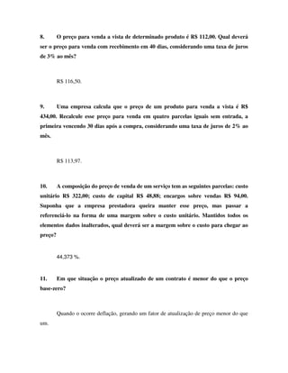 8. O preço para venda a vista de determinado produto é R$ 112,00. Qual deverá
ser o preço para venda com recebimento em 40 dias, considerando uma taxa de juros
de 3% ao mês?
R$ 116,50.
9. Uma empresa calcula que o preço de um produto para venda a vista é R$
434,00. Recalcule esse preço para venda em quatro parcelas iguais sem entrada, a
primeira vencendo 30 dias após a compra, considerando uma taxa de juros de 2% ao
mês.
R$ 113,97.
10. A composição do preço de venda de um serviço tem as seguintes parcelas: custo
unitário R$ 322,00; custo de capital R$ 48,88; encargos sobre vendas R$ 94,00.
Suponha que a empresa prestadora queira manter esse preço, mas passar a
referenciá-lo na forma de uma margem sobre o custo unitário. Mantidos todos os
elementos dados inalterados, qual deverá ser a margem sobre o custo para chegar ao
preço?
44,373 %.
11. Em que situação o preço atualizado de um contrato é menor do que o preço
base-zero?
Quando o ocorre deflação, gerando um fator de atualização de preço menor do que
um.
 