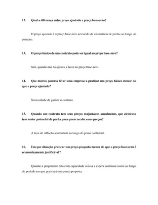 12. Qual a diferença entre preço ajustado e preço base-zero?
O preço ajustado é o preço base-zero acrescido de estimativas de perdas ao longo do
contrato.
13. O preço básico de um contrato pode ser igual ao preço base-zero?
Sim, quando não há ajustes a fazer no preço base-zero.
14. Que motivo poderia levar uma empresa a praticar um preço básico menor do
que o preço ajustado?
Necessidade de ganhar o contrato.
15. Quando um contrato tem seus preços reajustados anualmente, que elemento
tem maior potencial de perda para quem recebe esses preços?
A taxa de inflação acumulada ao longo do prazo contratual.
16. Em que situação praticar um preço-proposta menor do que o preço base-zero é
economicamente justificável?
Quando a proponente está com capacidade ociosa e espera continuar assim ao longo
do período em que praticará esse preço proposta.
 