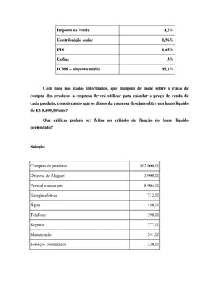 Imposto de renda 1,2%
Contribuição social 0,96%
PIS 0,65%
Cofins 3%
ICMS – alíquota média 15,1%
Com base nos dados informados, que margem de lucro sobre o custo de
compra dos produtos a empresa deverá utilizar para calcular o preço de venda de
cada produto, considerando que os donos da empresa desejam obter um lucro líquido
de R$ 5.500,00/mês?
Que críticas podem ser feitas ao critério de fixação do lucro líquido
pretendido?
Solução
Compras de produtos 102.000,00
Despesa de Aluguel 3.900,00
Pessoal e encargos 8.904,00
Energia elétrica 712,00
Água 150,00
Telefone 390,00
Seguros 277,00
Manutenção 541,00
Serviços contratados 320,00
 