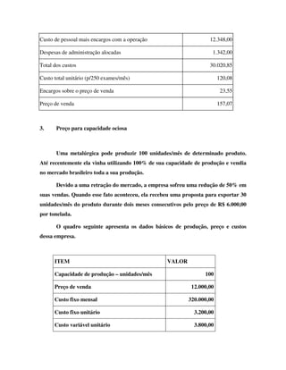 Custo de pessoal mais encargos com a operação 12.348,00
Despesas de administração alocadas 1.342,00
Total dos custos 30.020,85
Custo total unitário (p/250 exames/mês) 120,08
Encargos sobre o preço de venda 23,55
Preço de venda 157,07
3. Preço para capacidade ociosa
Uma metalúrgica pode produzir 100 unidades/mês de determinado produto.
Até recentemente ela vinha utilizando 100% de sua capacidade de produção e vendia
no mercado brasileiro toda a sua produção.
Devido a uma retração do mercado, a empresa sofreu uma redução de 50% em
suas vendas. Quando esse fato aconteceu, ela recebeu uma proposta para exportar 30
unidades/mês do produto durante dois meses consecutivos pelo preço de R$ 6.000,00
por tonelada.
O quadro seguinte apresenta os dados básicos de produção, preço e custos
dessa empresa.
ITEM VALOR
Capacidade de produção – unidades/mês 100
Preço de venda 12.000,00
Custo fixo mensal 320.000,00
Custo fixo unitário 3.200,00
Custo variável unitário 3.800,00
 