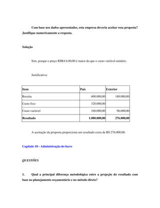Com base nos dados apresentados, esta empresa deveria aceitar essa proposta?
Justifique numericamente a resposta.
Solução
Sim, porque o preço R$R4 6.00,00 é maior do que o custo variável unitário.
Justificativa:
Item País Exterior
Receita 600.000,00 180.000,00
Custo fixo 320.000,00
Custo variável 160.000,00 96.000,00
Resultado 1.080.000,00 276.000,00
A aceitação da proposta proporciona um resultado extra de R$ 276.000,00.
Capítulo 10 - Administração do lucro
QUESTÕES
1. Qual a principal diferença metodológica entre a projeção do resultado com
base no planejamento orçamentário e no método direto?
 