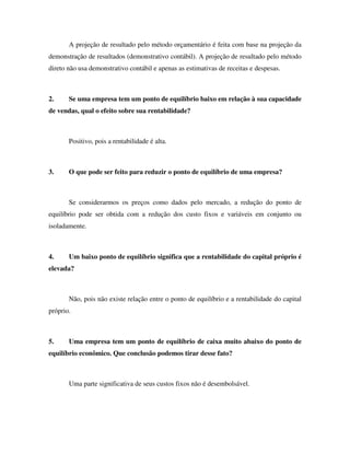 A projeção de resultado pelo método orçamentário é feita com base na projeção da
demonstração de resultados (demonstrativo contábil). A projeção de resultado pelo método
direto não usa demonstrativo contábil e apenas as estimativas de receitas e despesas.
2. Se uma empresa tem um ponto de equilíbrio baixo em relação à sua capacidade
de vendas, qual o efeito sobre sua rentabilidade?
Positivo, pois a rentabilidade é alta.
3. O que pode ser feito para reduzir o ponto de equilíbrio de uma empresa?
Se considerarmos os preços como dados pelo mercado, a redução do ponto de
equilíbrio pode ser obtida com a redução dos custo fixos e variáveis em conjunto ou
isoladamente.
4. Um baixo ponto de equilíbrio significa que a rentabilidade do capital próprio é
elevada?
Não, pois não existe relação entre o ponto de equilíbrio e a rentabilidade do capital
próprio.
5. Uma empresa tem um ponto de equilíbrio de caixa muito abaixo do ponto de
equilíbrio econômico. Que conclusão podemos tirar desse fato?
Uma parte significativa de seus custos fixos não é desembolsável.
 