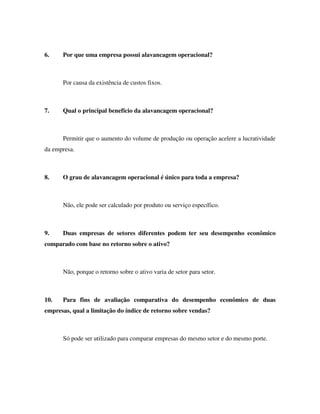6. Por que uma empresa possui alavancagem operacional?
Por causa da existência de custos fixos.
7. Qual o principal benefício da alavancagem operacional?
Permitir que o aumento do volume de produção ou operação acelere a lucratividade
da empresa.
8. O grau de alavancagem operacional é único para toda a empresa?
Não, ele pode ser calculado por produto ou serviço específico.
9. Duas empresas de setores diferentes podem ter seu desempenho econômico
comparado com base no retorno sobre o ativo?
Não, porque o retorno sobre o ativo varia de setor para setor.
10. Para fins de avaliação comparativa do desempenho econômico de duas
empresas, qual a limitação do índice de retorno sobre vendas?
Só pode ser utilizado para comparar empresas do mesmo setor e do mesmo porte.
 