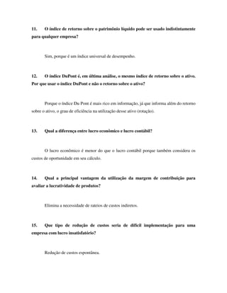 11. O índice de retorno sobre o patrimônio líquido pode ser usado indistintamente
para qualquer empresa?
Sim, porque é um índice universal de desempenho.
12. O índice DuPont é, em última análise, o mesmo índice de retorno sobre o ativo.
Por que usar o índice DuPont e não o retorno sobre o ativo?
Porque o índice Du Pont é mais rico em informação, já que informa além do retorno
sobre o ativo, o grau de eficiência na utilização desse ativo (rotação).
13. Qual a diferença entre lucro econômico e lucro contábil?
O lucro econômico é menor do que o lucro contábil porque também considera os
custos de oportunidade em seu cálculo.
14. Qual a principal vantagem da utilização da margem de contribuição para
avaliar a lucratividade de produtos?
Elimina a necessidade de rateios de custos indiretos.
15. Que tipo de redução de custos seria de difícil implementação para uma
empresa com lucro insatisfatório?
Redução de custos espontânea.
 