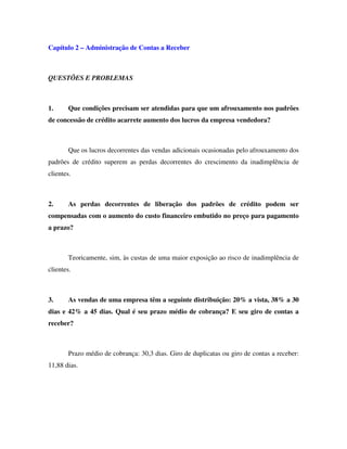 Capítulo 2 – Administração de Contas a Receber
QUESTÕES E PROBLEMAS
1. Que condições precisam ser atendidas para que um afrouxamento nos padrões
de concessão de crédito acarrete aumento dos lucros da empresa vendedora?
Que os lucros decorrentes das vendas adicionais ocasionadas pelo afrouxamento dos
padrões de crédito superem as perdas decorrentes do crescimento da inadimplência de
clientes.
2. As perdas decorrentes de liberação dos padrões de crédito podem ser
compensadas com o aumento do custo financeiro embutido no preço para pagamento
a prazo?
Teoricamente, sim, às custas de uma maior exposição ao risco de inadimplência de
clientes.
3. As vendas de uma empresa têm a seguinte distribuição: 20% a vista, 38% a 30
dias e 42% a 45 dias. Qual é seu prazo médio de cobrança? E seu giro de contas a
receber?
Prazo médio de cobrança: 30,3 dias. Giro de duplicatas ou giro de contas a receber:
11,88 dias.
 