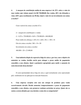 4. A margem de contribuição média de uma empresa é de 35% sobre o valor de
suas vendas cujo volume anual é de R$ 720.000,00. Das vendas, 40% são efetuados a
vista e 60% para recebimento em 30 dias. Qual o valor de seu investimento em contas
a receber?
Custo variável de contas a receber (Cv):
(1 - margem de contribuição) x vendas
(1 - 0,35) x 720.000,00 = 0,65 x 720.000,00 = 468.000,00
Prazo médio de cobrança = (40 x 0) + ((60 x 30) ) ÷ 100 = 18
Giro de contas a receber: 360 ÷ 18 = 20
Investimento em contas a receber:
468.000 ÷ 20 = 23.400,00
5. Uma indústria dispõe de expressiva folga de caixa e, por isso, com o objetivo de
aumentar as vendas, decidiu usá-la para alongar o prazo médio de pagamento
concedido a seus clientes. Qual o parâmetro apropriado para medir o aumento de
custo decorrente dessa decisão?
O custo-oportunidade dessa folga de caixa o qual normalmente seria representado
pelo rendimento de sua aplicação no mercado financeiro.
6. Uma empresa varejista está com um estoque de produtos para venda
excessivamente elevado. Decide aumentar temporariamente o prazo de pagamento
concedido a seus clientes, sem promover nenhum acréscimo no preço. Quais são os
custos a serem afetados por essa decisão e como eles se comportarão?
 