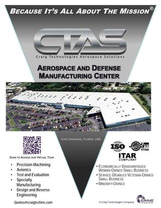 COMPLIANT
AEROSPACE AND DEFENSE
MANUFACTURING CENTER
BECAUSE IT’S ALL ABOUT THE MISSION
®
CAPE CANAVERAL, FLORIDA USA
• ECONOMICALLY DISADVANTAGED
WOMAN-OWNED SMALL BUSINESS
• SERVICE-DISABLED VETERAN-OWNED
SMALL BUSINESS
• MINORITY-OWNED
• Precision Machining
• Avionics
• Test and Evaluation
• Specialty
Manufacturing
• Design and Reverse
Engineering
Quotes@craigtechinc.com
SCAN TO ACCESS OUR VIRTUAL TOUR
 