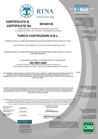 EA:28A
5816/01/S
TURCO COSTRUZIONI S.R.L.
STRADA STATALE 115 ZONA INDUSTRIALE ASI SETTORE NORD-EST 93012 GELA (CL) ITALIA
STRADA STATALE 115 ZONA INDUSTRIALE ASI SETTORE NORD-EST 93012 GELA (CL) ITALIA E
CANTIERI OPERATIVI
CONSTRUCTION AND MAINTENANCE OF INDUSTRIAL BUILDINGS, ROADS AND SEWER SYSTEMS. EXECUTION
OF RECLAMATION AND ENVIRONMENTAL PROTECTION WORKS. INSTALLATION OF HEAT INSULATION AND
SOUNDPROOFING USED FOR PIPE INSULATION AND SIMILAR. DESIGN, INSTALLATION AND DISMANTLING OF
FIXED METALLIC SCAFFOLDING.
COSTRUZIONE E MANUTENZIONE DI EDIFICI INDUSTRIALI, STRADE E FOGNATURE. ESECUZIONE DI OPERE DI
BONIFICA E PROTEZIONE AMBIENTALE. INSTALLAZIONE DI ISOLAMENTI TERMOACUSTICI PER LA
COIBENTAZIONE DELLE TUBAZIONI E SIMILARI. PROGETTAZIONE, MONTAGGIO E SMONTAGGIO DI PONTEGGI
METALLICI FISSI.
06.09.2001
05.07.2012
Per informazioni sulla validità
del certificato, visitare il sito
www.rina.org
For information concerning
validity of the certificate, you
can visit the site
www.rina.org
CISQ è la Federazione Italiana di
Organismi di Certificazione dei
sistemi di gestione aziendale
CISQ is the Italian
Federation of management
system Certification Bodies
CERTIFICATE No.
CERTIFICATO N.
SI CERTIFICA CHE IL SISTEMA DI GESTIONE PER LA QUALITÀ DI
IT IS HEREBY CERTIFIED THAT THE QUALITY MANAGEMENT SYSTEM OF
PER I SEGUENTI CAMPI DI ATTIVITÀ / FOR THE FOLLOWING FIELD(S) OF ACTIVITIES
NELLE SEGUENTI UNITÀ OPERATIVE / IN THE FOLLOWING OPERATIONAL UNITS
L'uso e la validità del presente certificato sono soggetti al rispetto del documento RINA: Regolamento per la Certificazione di Sistemi di Gestione per la Qualità
La validità del presente certificato è subordinata a sorveglianza periodica annuale / semestrale ed al riesame completo del sistema di gestione con periodicità triennale
The validity of this certificate is dependent on an annual / six monthly audit and on a complete review, every three years, of the management system
Prima emissione
First Issue
Emissione corrente
Current Issue
RINA Services S.p.A.
Via Corsica 12 - 16128 Genova Italy
È CONFORME ALLA NORMA / IS IN COMPLIANCE WITH THE STANDARD
Riferirsi al Manuale della Qualità
per i dettagli delle esclusioni ai
requisiti della norma
Data scadenza
Expiry Date 03.07.2015
SGQ N° 002 A SSI N° 001 G
SGA N° 002 D DAP N° 001 H
PRD N° 002 B PRS N° 066 C
SCR N° 003 F LAB N° 0832
The use and validity of this certificate are subject to compliance with the RINA document : Rules for the certification of Quality Management Systems
Dott. Roberto Cavanna
(Managing Director)
Reference is to be made to the
Quality Manual for details
regarding the exemptions from the
requirements of the standard
E VALUTATO SECONDO LE PRESCRIZIONI DEL REGOLAMENTO TECNICO RT-05
ISO 9001:2008
Membro degli Accordi di Mutuo
Riconoscimento EA, IAF e ILAC
Signatory of EA, IAF and ILAC Mutual
Recognition Agreements
La presente certificazione si intende riferita agli aspetti
gestionali dell'impresa nel suo complesso ed è utilizzabile
ai fini della qualificazione delle imprese di costruzione ai
sensi dell'articolo 40 della legge 163 del 12 aprile 2006 e
successive modificazioni e del DPR. 5 ottobre 2010 n. 207
 