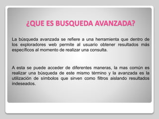 ¿QUE ES BUSQUEDA AVANZADA?
La búsqueda avanzada se refiere a una herramienta que dentro de
los exploradores web permite al usuario obtener resultados más
específicos al momento de realizar una consulta.
A esta se puede acceder de diferentes maneras, la mas común es
realizar una búsqueda de este mismo término y la avanzada es la
utilización de símbolos que sirven como filtros aislando resultados
indeseados.
 