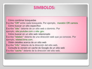 SIMBOLOS:
Cómo combinar búsquedas
Escribe "OR" entre cada búsqueda. Por ejemplo, maratón OR carrera.
Cómo buscar un sitio específico
Escribe "site:" delante de un sitio web o dominio. Por
ejemplo, site:youtube.com o site:.gov.
Cómo buscar en un sitio web relacionado
Escribe "related:" delante de una dirección web que ya conoces. Por
ejemplo, related:time.com.
Obtén detalles acerca de un sitio web
Escribe "info:" delante de la dirección del sitio web.
Consulta la versión en caché de Google de un sitio web
Escribe "cache:" delante de la dirección del sitio web.
 