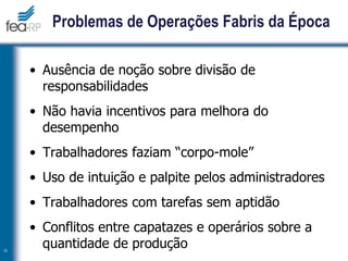 Problemas de Operações Fabris da Época
• Ausência de noção sobre divisão de
responsabilidades
• Não havia incentivos para melhora do
desempenho
• Trabalhadores faziam “corpo-mole”
• Uso de intuição e palpite pelos administradores
• Trabalhadores com tarefas sem aptidão
• Conflitos entre capatazes e operários sobre a
quantidade de produção
10
 