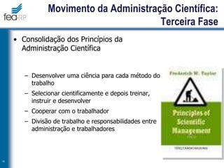 • Consolidação dos Princípios da
Administração Científica
– Desenvolver uma ciência para cada método do
trabalho
– Selecionar cientificamente e depois treinar,
instruir e desenvolver
– Cooperar com o trabalhador
– Divisão de trabalho e responsabilidades entre
administração e trabalhadores
16
Movimento da Administração Científica:
Terceira Fase
 