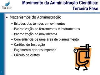 • Mecanismos de Administração
– Estudos dos tempos e movimentos
– Padronização de ferramentas e instrumentos
– Padronização de movimentos
– Conveniência de uma área de planejamento
– Cartões de Instrução
– Pagamento por desempenho
– Cálculo de custos
17
Movimento da Administração Científica:
Terceira Fase
 