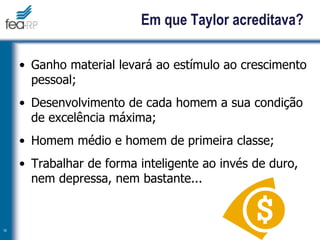 Em que Taylor acreditava?
• Ganho material levará ao estímulo ao crescimento
pessoal;
• Desenvolvimento de cada homem a sua condição
de excelência máxima;
• Homem médio e homem de primeira classe;
• Trabalhar de forma inteligente ao invés de duro,
nem depressa, nem bastante...
18
 