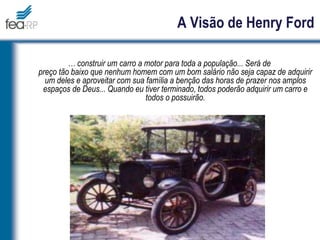 A Visão de Henry Ford
… construir um carro a motor para toda a população... Será de
preço tão baixo que nenhum homem com um bom salário não seja capaz de adquirir
um deles e aproveitar com sua família a benção das horas de prazer nos amplos
espaços de Deus... Quando eu tiver terminado, todos poderão adquirir um carro e
todos o possuirão.
 