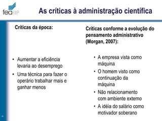 As críticas à administração científica
Críticas da época:
• Aumentar a eficiência
levaria ao desemprego
• Uma técnica para fazer o
operário trabalhar mais e
ganhar menos
Críticas conforme a evolução do
pensamento administrativo
(Morgan, 2007):
• A empresa vista como
máquina
• O homem visto como
continuação da
máquina
• Não relacionamento
com ambiente externo
• A idéia do salário como
motivador soberano
23
 