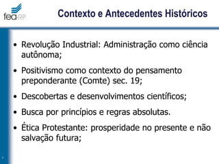 Contexto e Antecedentes Históricos
• Revolução Industrial: Administração como ciência
autônoma;
• Positivismo como contexto do pensamento
preponderante (Comte) sec. 19;
• Descobertas e desenvolvimentos científicos;
• Busca por princípios e regras absolutas.
• Ética Protestante: prosperidade no presente e não
salvação futura;
4
 