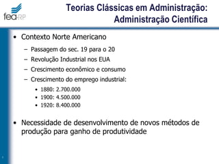 Teorias Clássicas em Administração:
Administração Científica
• Contexto Norte Americano
– Passagem do sec. 19 para o 20
– Revolução Industrial nos EUA
– Crescimento econômico e consumo
– Crescimento do emprego industrial:
• 1880: 2.700.000
• 1900: 4.500.000
• 1920: 8.400.000
• Necessidade de desenvolvimento de novos métodos de
produção para ganho de produtividade
7
 