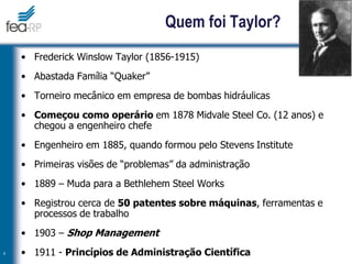 9
Quem foi Taylor?
• Frederick Winslow Taylor (1856-1915)
• Abastada Família “Quaker”
• Torneiro mecânico em empresa de bombas hidráulicas
• Começou como operário em 1878 Midvale Steel Co. (12 anos) e
chegou a engenheiro chefe
• Engenheiro em 1885, quando formou pelo Stevens Institute
• Primeiras visões de “problemas” da administração
• 1889 – Muda para a Bethlehem Steel Works
• Registrou cerca de 50 patentes sobre máquinas, ferramentas e
processos de trabalho
• 1903 – Shop Management
• 1911 - Princípios de Administração Científica
 