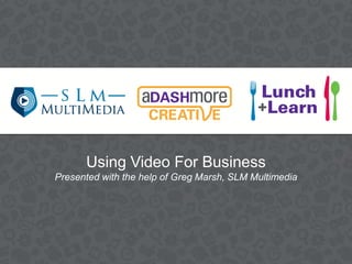Using Video For Business
Presented with the help of Greg Marsh, SLM Multimedia
 