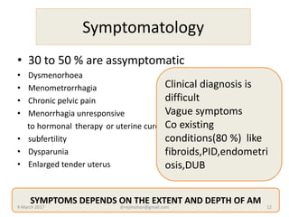 Symptomatology
• 30 to 50 % are assymptomatic
• Dysmenorhoea
• Menometrorrhagia
• Chronic pelvic pain
• Menorrhagia unresponsive
to hormonal therapy or uterine curettage curettage
• subfertility
• Dysparunia
• Enlarged tender uterus
Clinical diagnosis is
difficult
Vague symptoms
Co existing
conditions(80 %) like
fibroids,PID,endometri
osis,DUB
SYMPTOMS DEPENDS ON THE EXTENT AND DEPTH OF AM
9 March 2017 drrejimohan@gmail.com 12
 