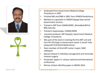 • Graduated from Government Medical College
Trivandrum in 1997.
• Finished MD and DNB in 2001 from JIPMER Pondicherry.
• Worked as a specialist in CIMAR Edappal later joined
Government services .
• Trained in ART from CIMAR,IKDRC ,Ahmedbad &Prof
BNC,Calcutta
• Trained in laparoscopy –CIMAR,IKDRC
• Assistant professor SAT Hospital, Government Medical
College ,Trivandrum.
• Was part of the team in starting the first ART unit and
First IVF-ICSI baby in Government sector in South India
along with Prof.Sheila Balakrishnan.
• Team member of third ART center in govt: GMC
,Kottayam
• Special interest in Infertility management and minimally
invasive surgery.
• Presented papers in various national and international
conferences
• Winner of best infertility paper in AKCOG 2014
9 March 2017 drrejimohan@gmail.com 2
 