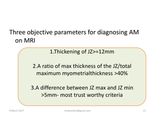 Three objective parameters for diagnosing AM
on MRI
1.Thickening of JZ>=12mm
2.A ratio of max thickness of the JZ/total
maximum myometrialthickness >40%
3.A difference between JZ max and JZ min
>5mm- most trust worthy criteria
9 March 2017 drrejimohan@gmail.com 21
 