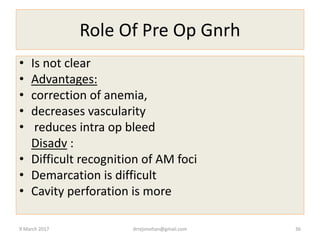 Role Of Pre Op Gnrh
• Is not clear
• Advantages:
• correction of anemia,
• decreases vascularity
• reduces intra op bleed
Disadv :
• Difficult recognition of AM foci
• Demarcation is difficult
• Cavity perforation is more
9 March 2017 drrejimohan@gmail.com 36
 