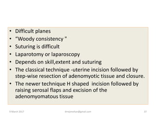 • Difficult planes
• “Woody consistency "
• Suturing is difficult
• Laparotomy or laparoscopy
• Depends on skill,extent and suturing
• The classical technique -uterine incision followed by
step-wise resection of adenomyotic tissue and closure.
• The newer technique H shaped incision followed by
raising serosal flaps and excision of the
adenomyomatous tissue
9 March 2017 drrejimohan@gmail.com 37
 