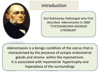 Introduction
Karl Rokitansky, Pathologist who First
described Adenomyosis In 1860
“CYSTOSARCOMA ADENOID
UTERINUM”
Adenomyosis is a benign condition of the uterus that is
characterized by the presence of ectopic endometrial
glands and stroma within the myometrium.
It is associated with myometrial hypertrophy and
hyperplasia of the surroundings
9 March 2017 drrejimohan@gmail.com 4
 