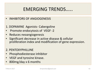 EMERGING TRENDS…..
• INHIBITORS OF ANGIOGENESIS
1. DOPAMINE Agonists- Cabergoline
• Promote endocytosis of VEGF -2
• Reduces neoangiogenesis
• Significant decrease in active disease & cellular
proliferation index and modification of gene expression.
2. PENTOXYPHILLINE
• Phosphodiesterase inhibitor
• VEGF and tyrosine kinase.
• 800mg/day x 6 months
9 March 2017 drrejimohan@gmail.com 43
 