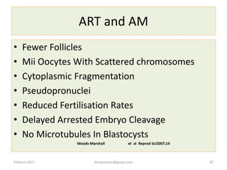 ART and AM
• Fewer Follicles
• Mii Oocytes With Scattered chromosomes
• Cytoplasmic Fragmentation
• Pseudopronuclei
• Reduced Fertilisation Rates
• Delayed Arrested Embryo Cleavage
• No Microtubules In Blastocysts
Woods-Marshall et al Reprod Sci2007;14
9 March 2017 drrejimohan@gmail.com 47
 