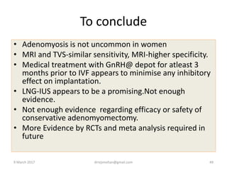 To conclude
• Adenomyosis is not uncommon in women
• MRI and TVS-similar sensitivity, MRI-higher specificity.
• Medical treatment with GnRH@ depot for atleast 3
months prior to IVF appears to minimise any inhibitory
effect on implantation.
• LNG-IUS appears to be a promising.Not enough
evidence.
• Not enough evidence regarding efficacy or safety of
conservative adenomyomectomy.
• More Evidence by RCTs and meta analysis required in
future
9 March 2017 drrejimohan@gmail.com 49
 