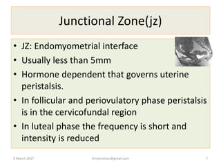 Junctional Zone(jz)
• JZ: Endomyometrial interface
• Usually less than 5mm
• Hormone dependent that governs uterine
peristalsis.
• In follicular and periovulatory phase peristalsis
is in the cervicofundal region
• In luteal phase the frequency is short and
intensity is reduced
9 March 2017 drrejimohan@gmail.com 7
 