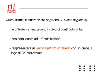 Quest’ultimo si differenzierà dagli altri  (v. lucido seguente): - le affissioni si troveranno in diversi punti della città; - non sarà legato ad un’installazione; - rappresenterà un  invito esplicito al Casinò  con, in calce, il logo di Ca’ Vendramin. 