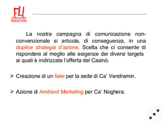 La nostra campagna di comunicazione non-convenzionale si articola, di conseguenza, in una  duplice strategia   d’azione . Scelta che ci consente di rispondere al meglio alle esigenze dei diversi targets  ai quali è indirizzata l’offerta del Casinò.  Creazione di un   fake  per la sede di Ca’ Vendramin. Azione di  Ambient Marketing  per Ca’ Noghera.  