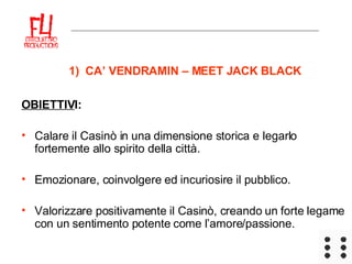 1)  CA’ VENDRAMIN – MEET JACK BLACK OBIETTIV I: Calare il Casinò in una dimensione storica e legarlo fortemente allo spirito della città. Emozionare, coinvolgere ed incuriosire il pubblico. Valorizzare positivamente il Casinò, creando un forte legame con un sentimento potente come l’amore/passione. 