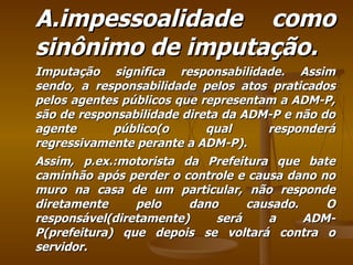 A.impessoalidade como sinônimo de imputação. Imputação significa responsabilidade. Assim sendo, a responsabilidade pelos atos praticados pelos agentes públicos que representam a ADM-P, são de responsabilidade direta da ADM-P e não do agente público(o qual responderá regressivamente perante a ADM-P). Assim, p.ex.:motorista da Prefeitura que bate caminhão após perder o controle e causa dano no muro na casa de um particular, não responde diretamente pelo dano causado. O responsável(diretamente) será a ADM-P(prefeitura) que depois se voltará contra o servidor. 