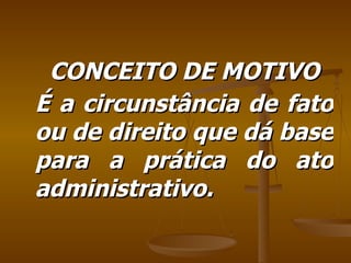 CONCEITO DE MOTIVO É a circunstância de fato ou de direito que dá base para a prática do ato administrativo. 