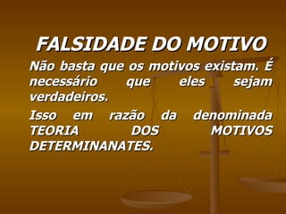 FALSIDADE DO MOTIVO Não basta que os motivos existam. É necessário que eles sejam verdadeiros. Isso em razão da denominada TEORIA DOS MOTIVOS DETERMINANATES. 