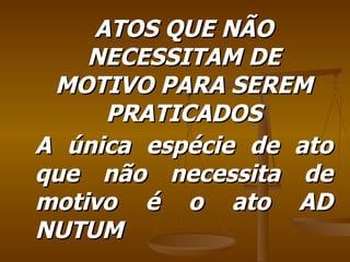 ATOS QUE NÃO NECESSITAM DE MOTIVO PARA SEREM PRATICADOS A única espécie de ato que não necessita de motivo é o ato AD NUTUM 
