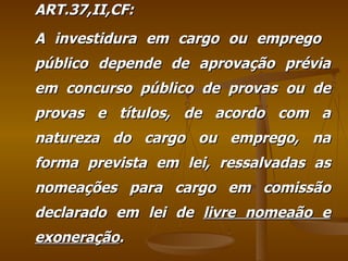 ART.37,II,CF: A investidura em cargo ou emprego  público depende de aprovação prévia em concurso público de provas ou de provas e títulos, de acordo com a natureza do cargo ou emprego, na forma prevista em lei, ressalvadas as nomeações para cargo em comissão declarado em lei de  livre nomeaão e exoneração . 