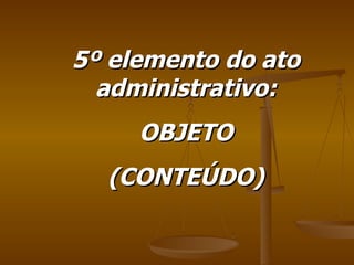 5º elemento do ato administrativo: OBJETO (CONTEÚDO) 