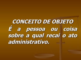 CONCEITO DE OBJETO É a pessoa ou coisa sobre a qual recai o ato administrativo. 