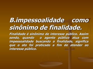 B.impessoalidade como sinônimo de finalidade. Finalidade é sinônimo de interesse público. Assim sendo, quando  o agente público atua com impessoalidade buscando a finalidade, significa que o ato foi praticado a fim de atender ao interesse público. 