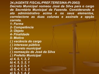 34.(AGENTE FISCAL/PREF.TERESINA-PI-2002) Decreto Municipal nomeou José da Silva para o cargo de Secretário Municipal da Fazenda. Considerando o ato administrativo acima e os seus elementos, correlacione as duas colunas e assinale a opção correta. 1- Forma 2- Competência 3- Objeto 4- Finalidade 5- Motivo ( ) vacância do cargo ( ) interesse público ( ) decreto municipal ( ) nomeação de José da Silva ( ) Prefeito Municipal a) 4, 5, 1, 3, 2 b) 4, 5, 3, 2, 1 c) 3, 4, 2, 5, 1 d) 5, 4, 1, 3, 2 e) 5, 3, 1, 4, 2 