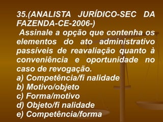 35.(ANALISTA JURÍDICO-SEC DA FAZENDA-CE-2006-) Assinale a opção que contenha os elementos do ato administrativo passíveis de reavaliação quanto à conveniência e oportunidade no caso de revogação. a) Competência/fi nalidade b) Motivo/objeto c) Forma/motivo d) Objeto/fi nalidade e) Competência/forma 