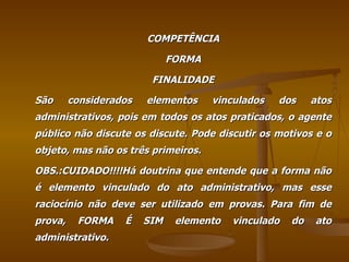 COMPETÊNCIA FORMA FINALIDADE São considerados elementos vinculados dos atos administrativos, pois em todos os atos praticados, o agente público não discute os discute. Pode discutir os motivos e o objeto, mas não os três primeiros. OBS.:CUIDADO!!!!Há doutrina que entende que a forma não é elemento vinculado do ato administrativo, mas esse raciocínio não deve ser utilizado em provas. Para fim de prova, FORMA É SIM elemento vinculado do ato administrativo. 