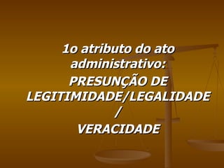 1o atributo do ato administrativo: PRESUNÇÃO DE LEGITIMIDADE/LEGALIDADE/ VERACIDADE 